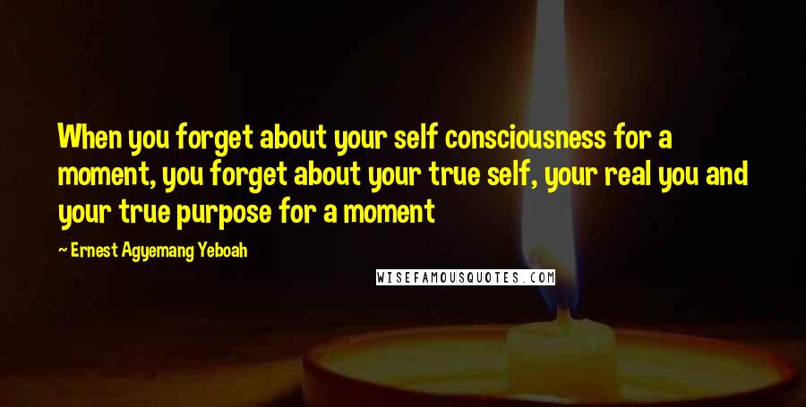 Ernest Agyemang Yeboah Quotes: When you forget about your self consciousness for a moment, you forget about your true self, your real you and your true purpose for a moment