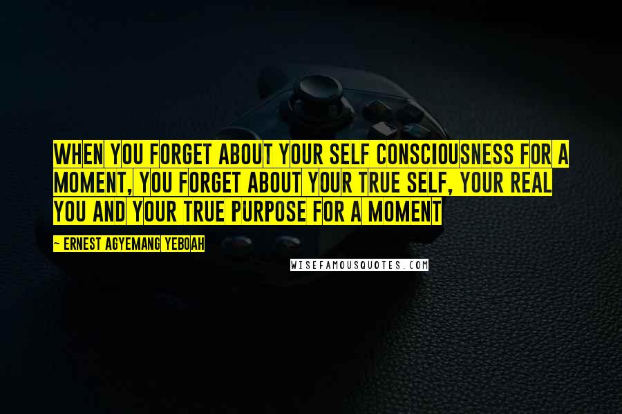 Ernest Agyemang Yeboah Quotes: When you forget about your self consciousness for a moment, you forget about your true self, your real you and your true purpose for a moment