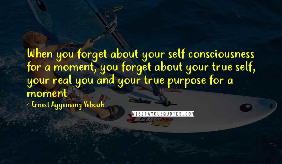 Ernest Agyemang Yeboah Quotes: When you forget about your self consciousness for a moment, you forget about your true self, your real you and your true purpose for a moment