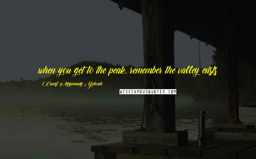 Ernest Agyemang Yeboah Quotes: when you get to the peak, remember the valley exists