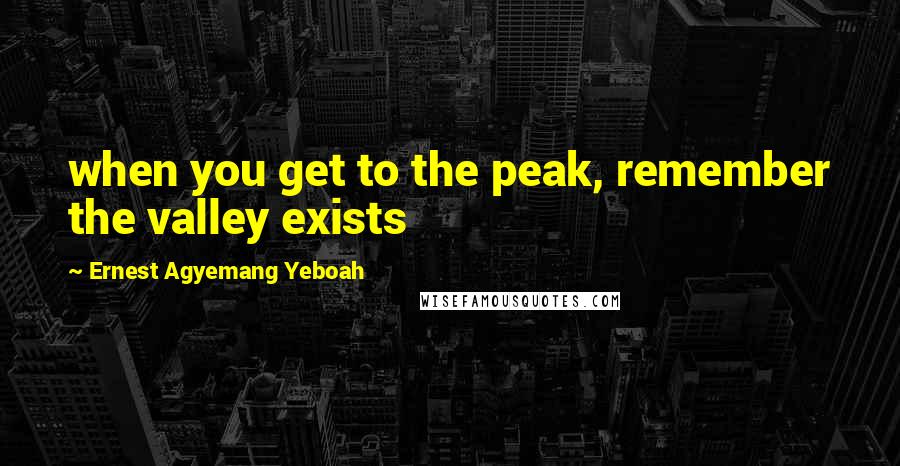 Ernest Agyemang Yeboah Quotes: when you get to the peak, remember the valley exists