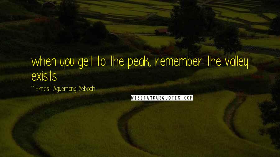 Ernest Agyemang Yeboah Quotes: when you get to the peak, remember the valley exists