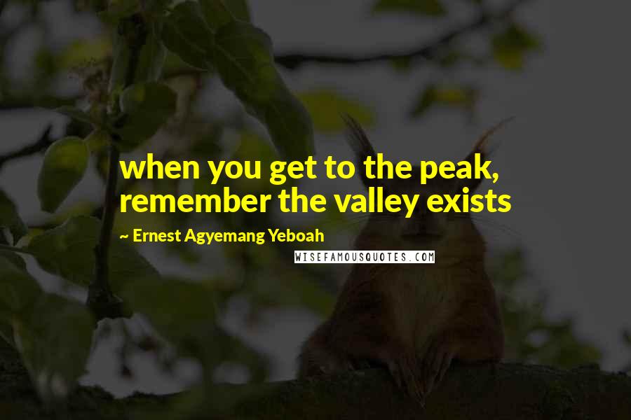 Ernest Agyemang Yeboah Quotes: when you get to the peak, remember the valley exists