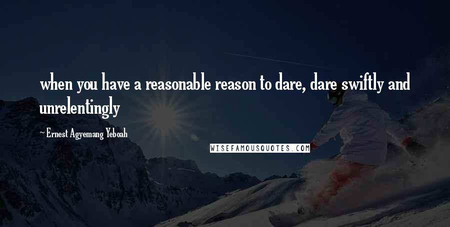 Ernest Agyemang Yeboah Quotes: when you have a reasonable reason to dare, dare swiftly and unrelentingly