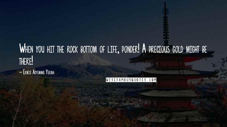 Ernest Agyemang Yeboah Quotes: When you hit the rock bottom of life, ponder! A precious gold might be there!