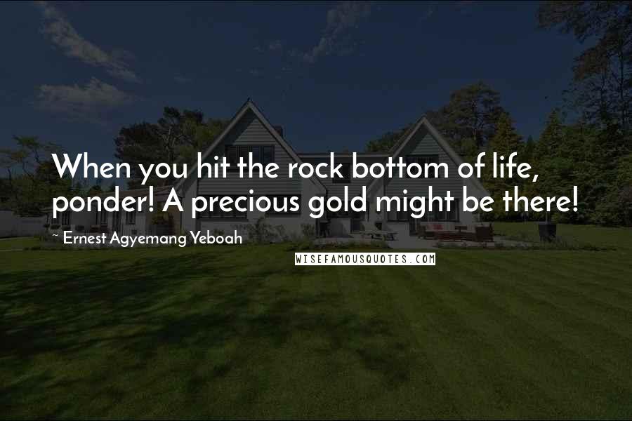 Ernest Agyemang Yeboah Quotes: When you hit the rock bottom of life, ponder! A precious gold might be there!