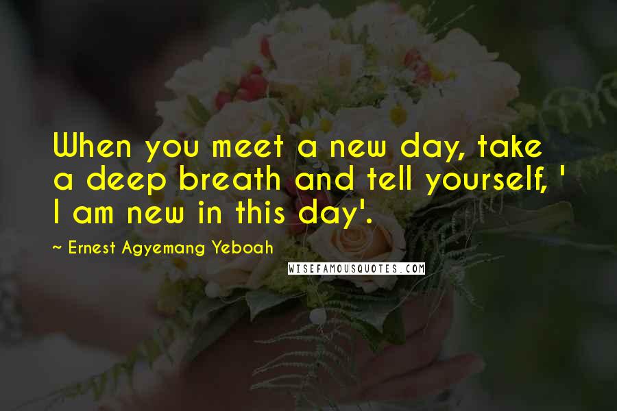 Ernest Agyemang Yeboah Quotes: When you meet a new day, take a deep breath and tell yourself, ' I am new in this day'.