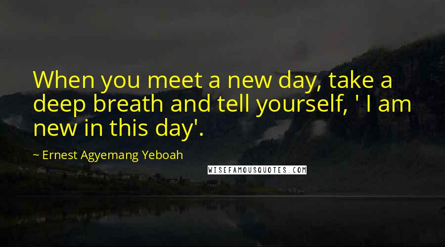 Ernest Agyemang Yeboah Quotes: When you meet a new day, take a deep breath and tell yourself, ' I am new in this day'.