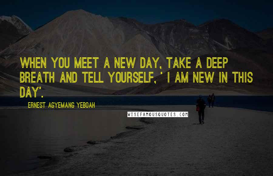 Ernest Agyemang Yeboah Quotes: When you meet a new day, take a deep breath and tell yourself, ' I am new in this day'.