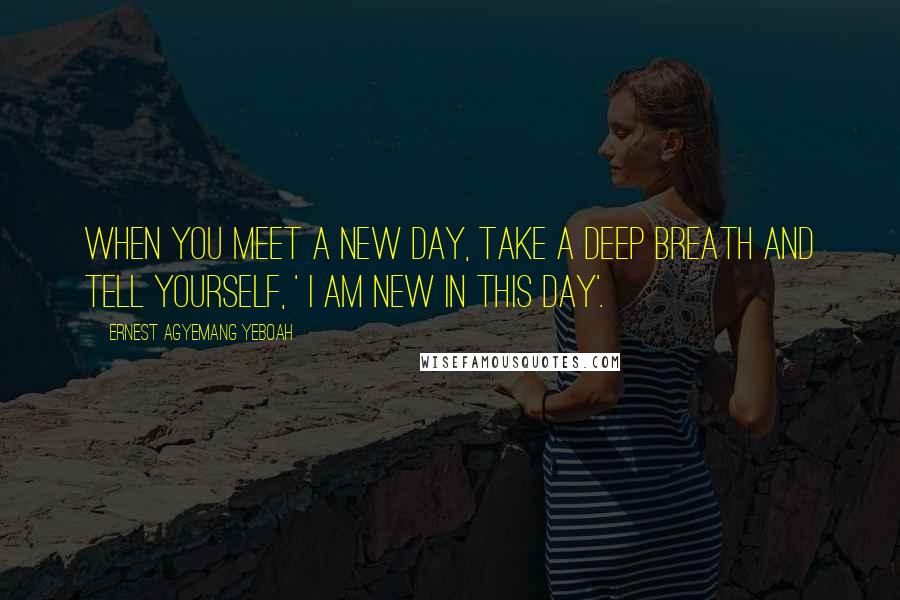 Ernest Agyemang Yeboah Quotes: When you meet a new day, take a deep breath and tell yourself, ' I am new in this day'.