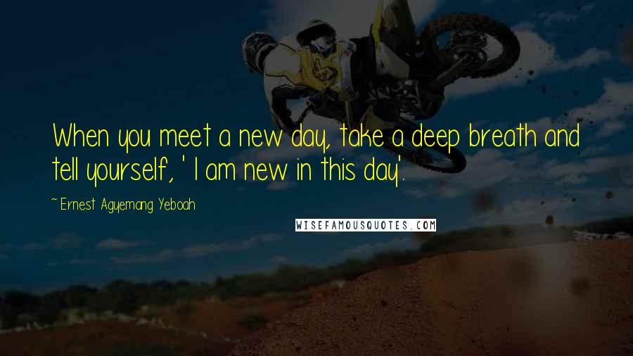 Ernest Agyemang Yeboah Quotes: When you meet a new day, take a deep breath and tell yourself, ' I am new in this day'.