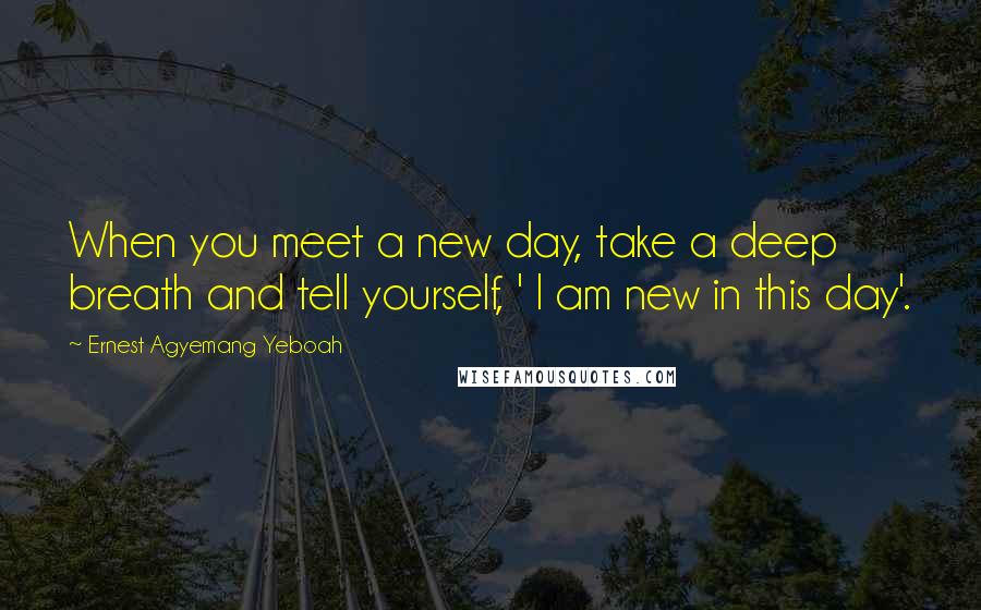 Ernest Agyemang Yeboah Quotes: When you meet a new day, take a deep breath and tell yourself, ' I am new in this day'.