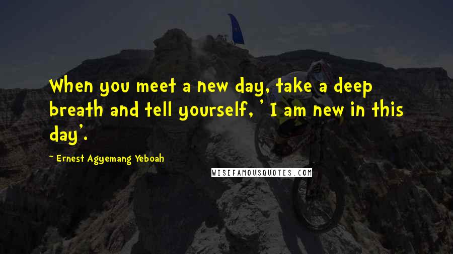 Ernest Agyemang Yeboah Quotes: When you meet a new day, take a deep breath and tell yourself, ' I am new in this day'.