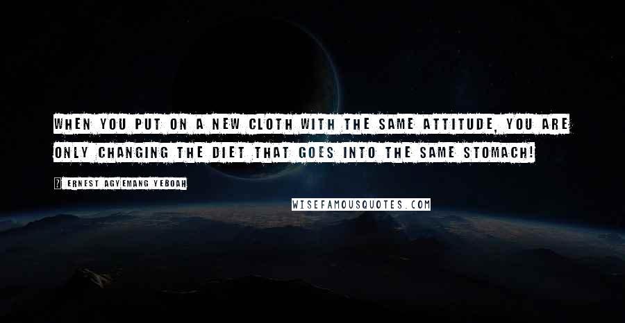 Ernest Agyemang Yeboah Quotes: When you put on a new cloth with the same attitude, you are only changing the diet that goes into the same stomach!