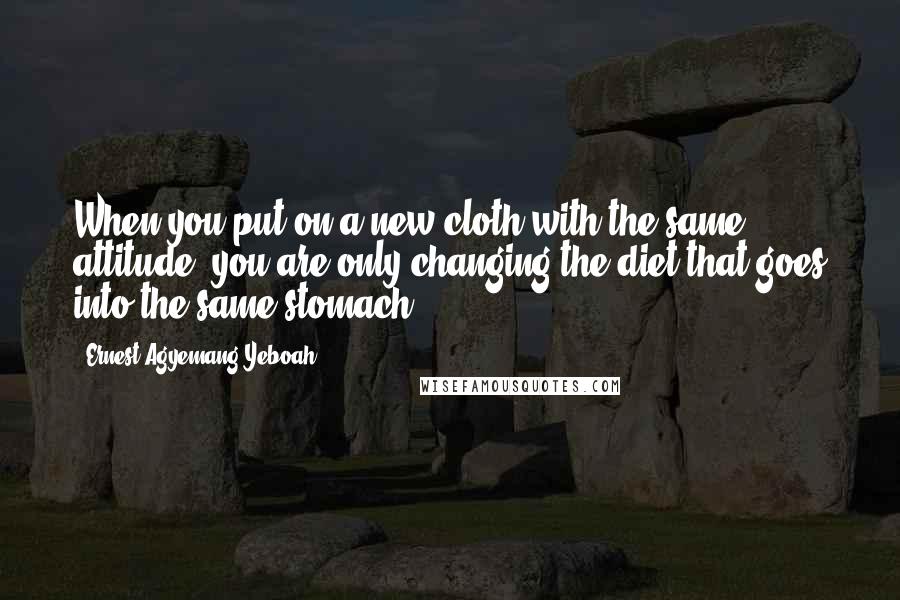 Ernest Agyemang Yeboah Quotes: When you put on a new cloth with the same attitude, you are only changing the diet that goes into the same stomach!