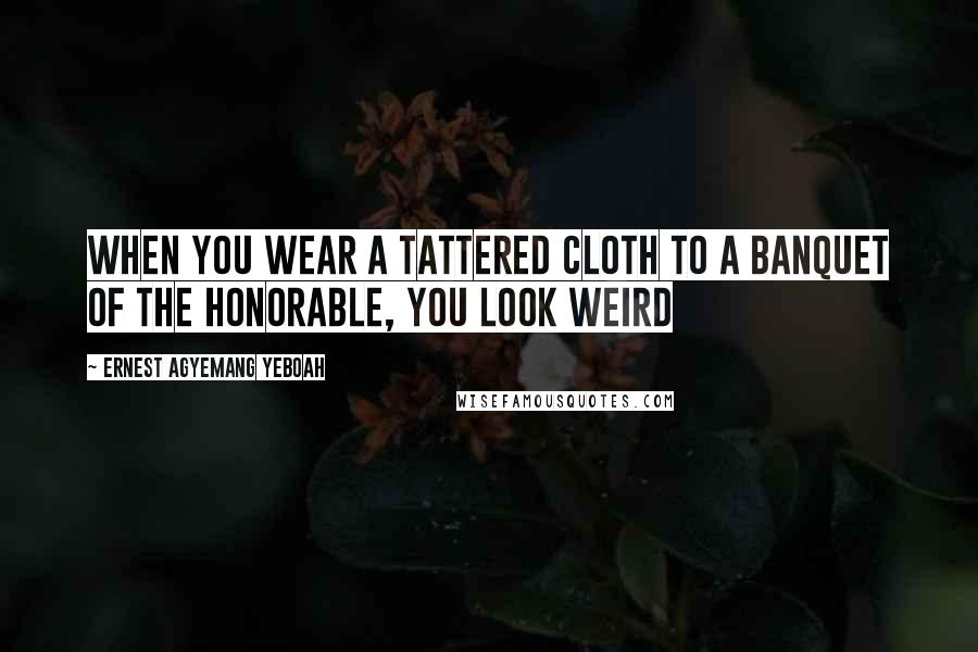 Ernest Agyemang Yeboah Quotes: When you wear a tattered cloth to a banquet of the honorable, you look weird