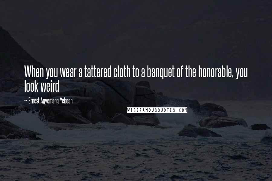 Ernest Agyemang Yeboah Quotes: When you wear a tattered cloth to a banquet of the honorable, you look weird