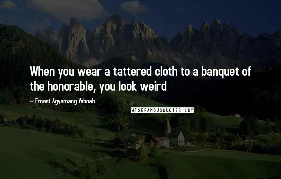 Ernest Agyemang Yeboah Quotes: When you wear a tattered cloth to a banquet of the honorable, you look weird
