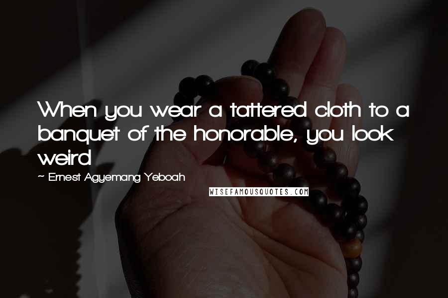 Ernest Agyemang Yeboah Quotes: When you wear a tattered cloth to a banquet of the honorable, you look weird