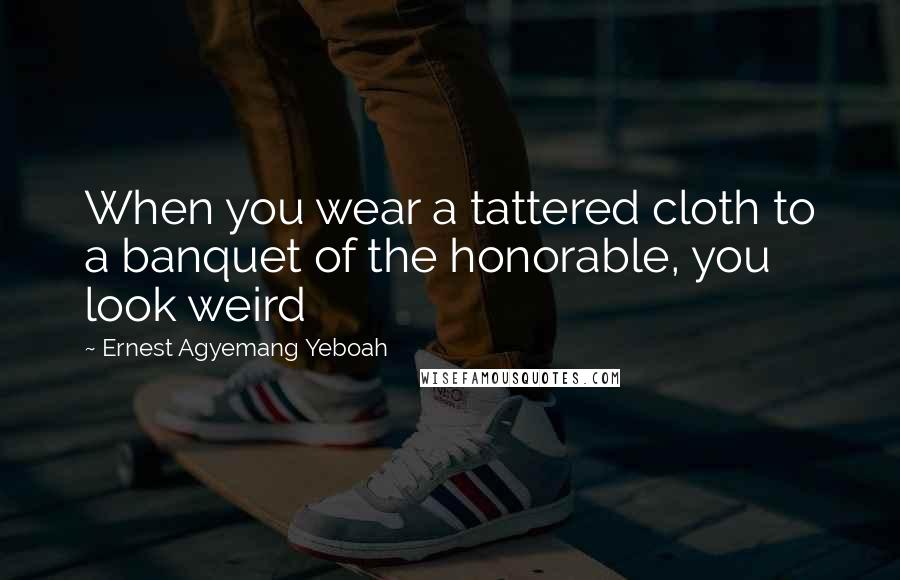 Ernest Agyemang Yeboah Quotes: When you wear a tattered cloth to a banquet of the honorable, you look weird