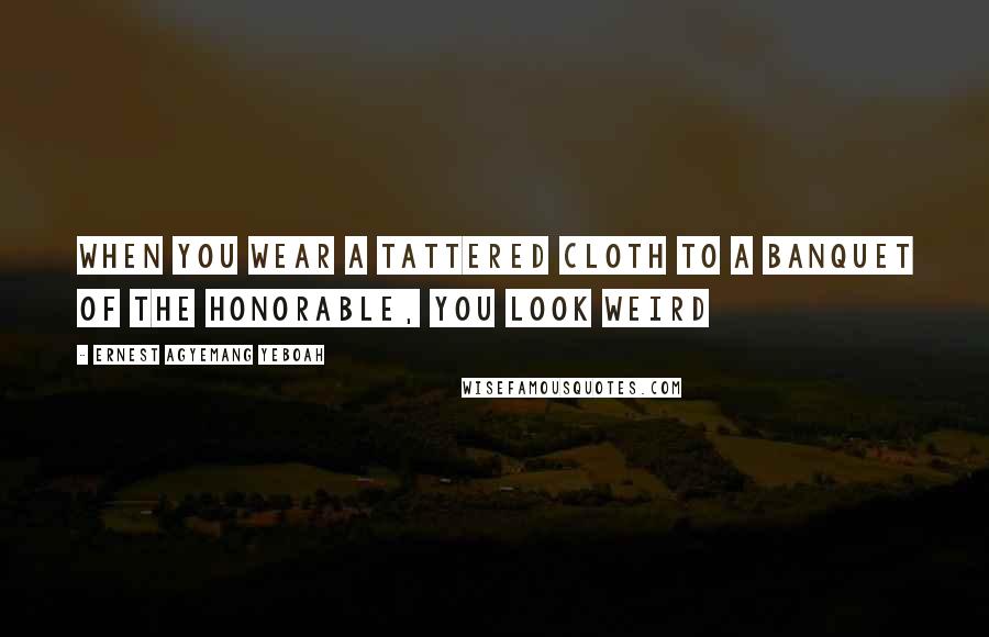 Ernest Agyemang Yeboah Quotes: When you wear a tattered cloth to a banquet of the honorable, you look weird