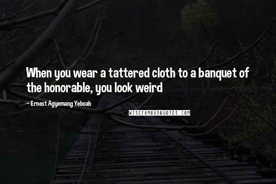 Ernest Agyemang Yeboah Quotes: When you wear a tattered cloth to a banquet of the honorable, you look weird