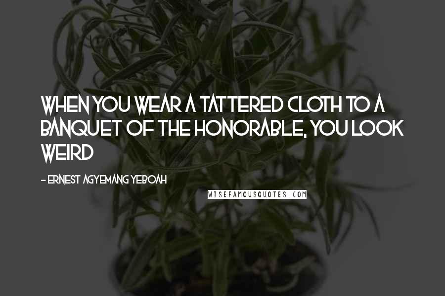 Ernest Agyemang Yeboah Quotes: When you wear a tattered cloth to a banquet of the honorable, you look weird
