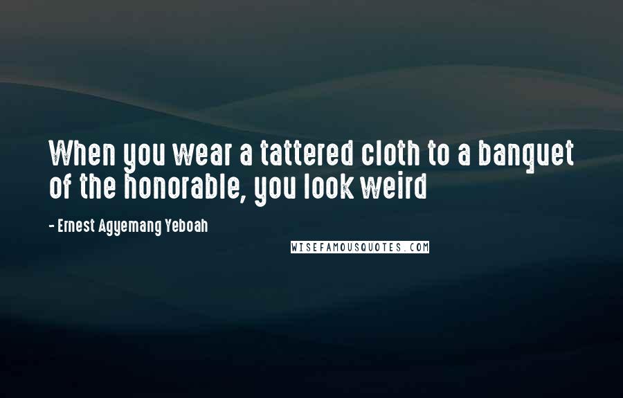 Ernest Agyemang Yeboah Quotes: When you wear a tattered cloth to a banquet of the honorable, you look weird
