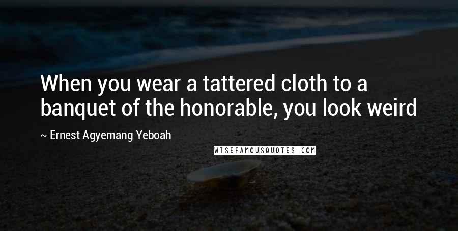 Ernest Agyemang Yeboah Quotes: When you wear a tattered cloth to a banquet of the honorable, you look weird