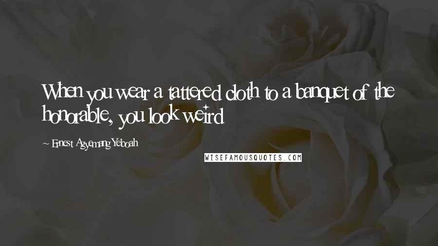 Ernest Agyemang Yeboah Quotes: When you wear a tattered cloth to a banquet of the honorable, you look weird