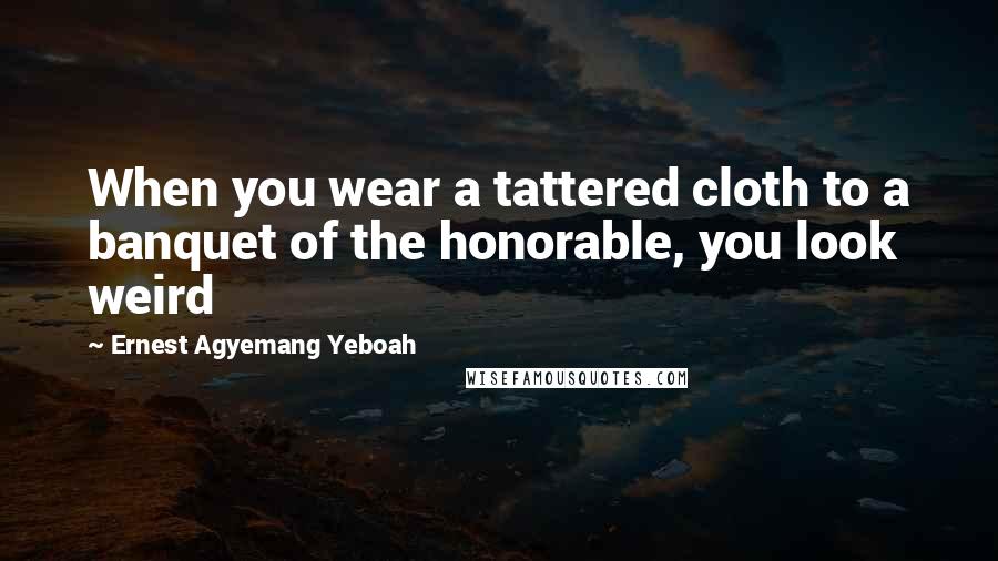 Ernest Agyemang Yeboah Quotes: When you wear a tattered cloth to a banquet of the honorable, you look weird