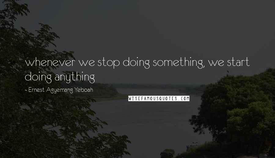 Ernest Agyemang Yeboah Quotes: whenever we stop doing something, we start doing anything