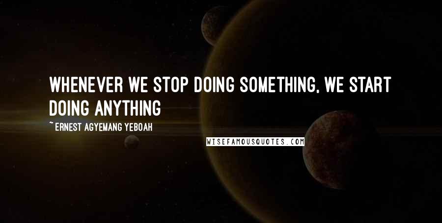 Ernest Agyemang Yeboah Quotes: whenever we stop doing something, we start doing anything