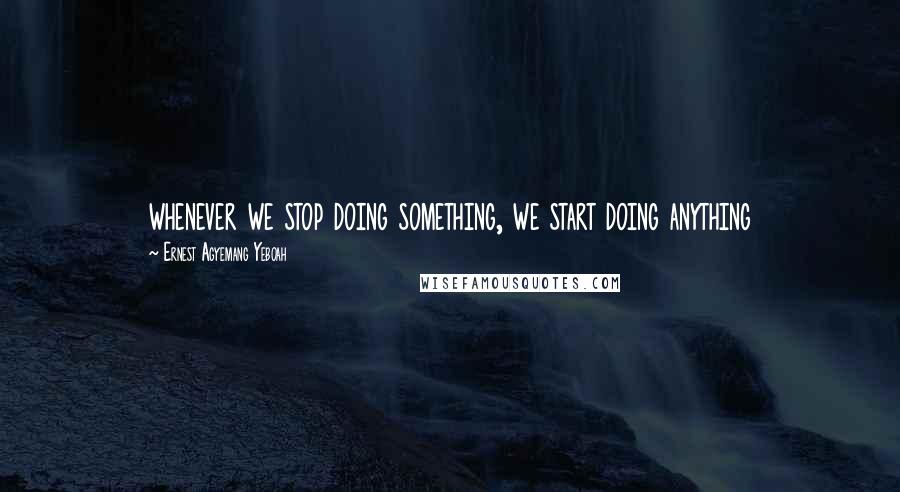 Ernest Agyemang Yeboah Quotes: whenever we stop doing something, we start doing anything