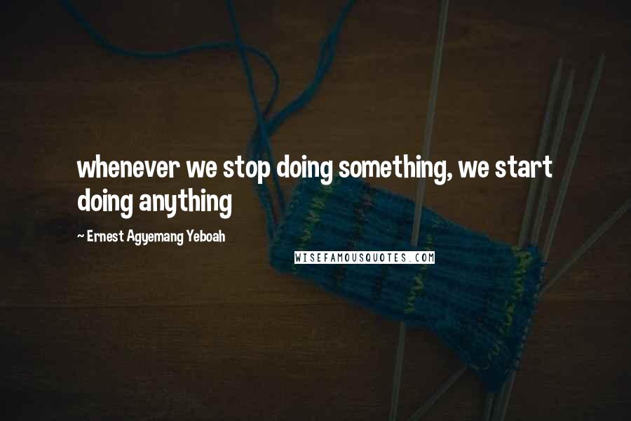 Ernest Agyemang Yeboah Quotes: whenever we stop doing something, we start doing anything