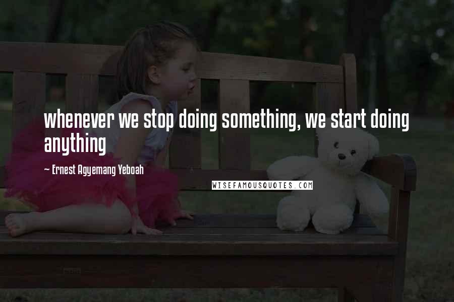 Ernest Agyemang Yeboah Quotes: whenever we stop doing something, we start doing anything