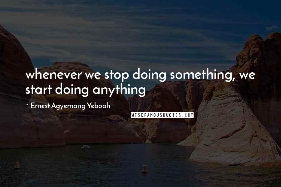 Ernest Agyemang Yeboah Quotes: whenever we stop doing something, we start doing anything