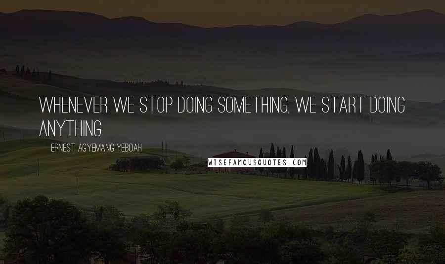 Ernest Agyemang Yeboah Quotes: whenever we stop doing something, we start doing anything