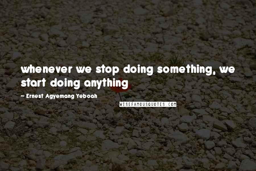 Ernest Agyemang Yeboah Quotes: whenever we stop doing something, we start doing anything