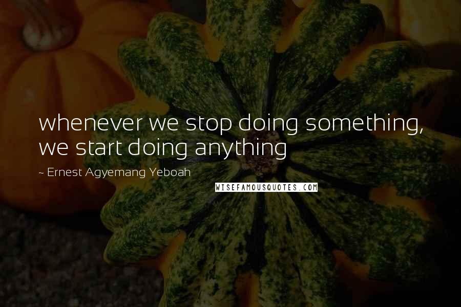 Ernest Agyemang Yeboah Quotes: whenever we stop doing something, we start doing anything