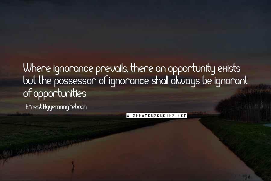 Ernest Agyemang Yeboah Quotes: Where ignorance prevails, there an opportunity exists but the possessor of ignorance shall always be ignorant of opportunities