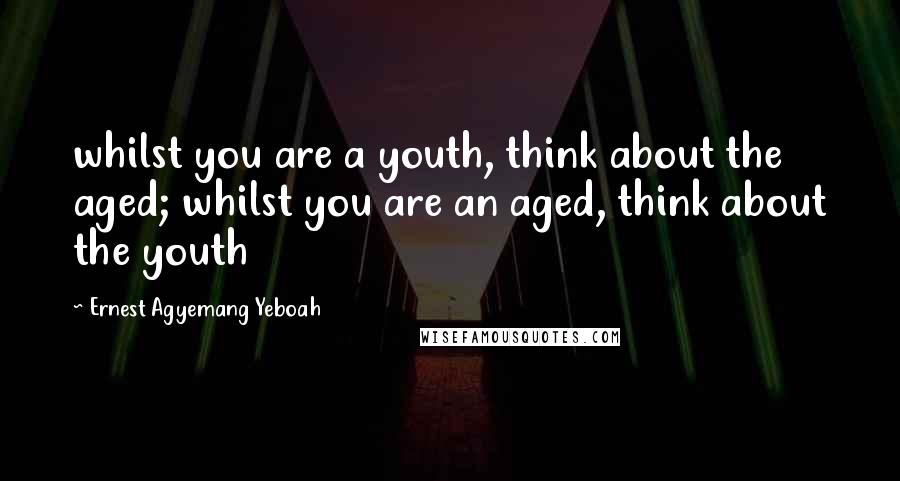 Ernest Agyemang Yeboah Quotes: whilst you are a youth, think about the aged; whilst you are an aged, think about the youth