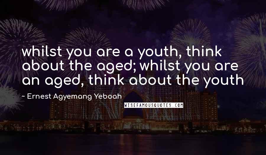 Ernest Agyemang Yeboah Quotes: whilst you are a youth, think about the aged; whilst you are an aged, think about the youth