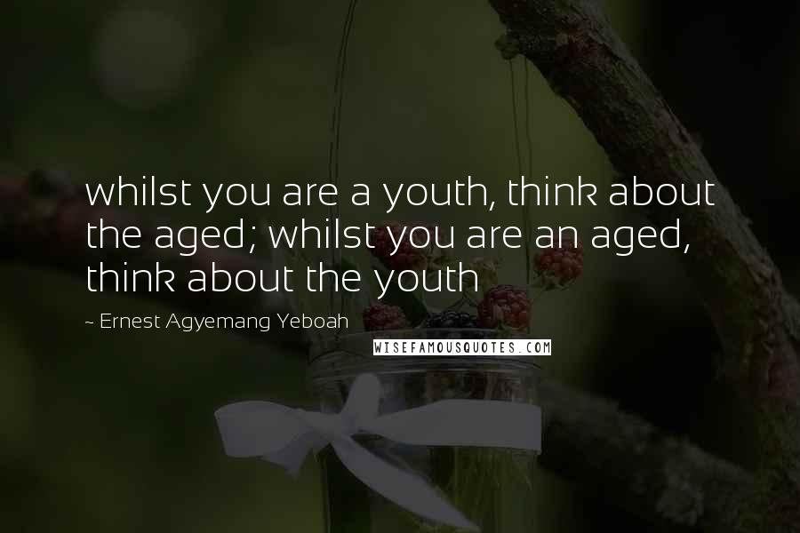 Ernest Agyemang Yeboah Quotes: whilst you are a youth, think about the aged; whilst you are an aged, think about the youth