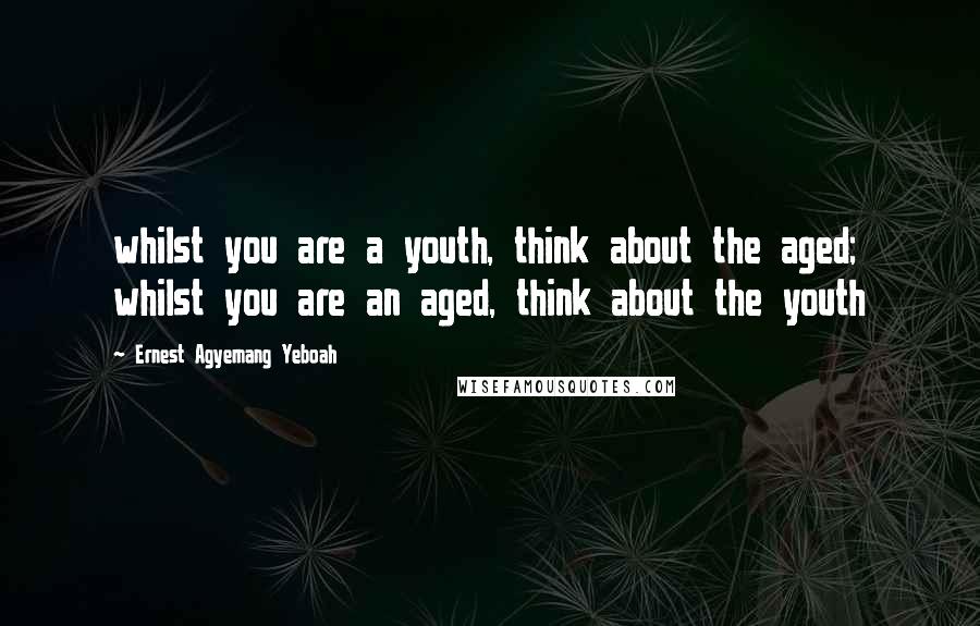 Ernest Agyemang Yeboah Quotes: whilst you are a youth, think about the aged; whilst you are an aged, think about the youth