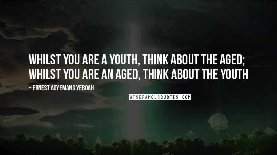 Ernest Agyemang Yeboah Quotes: whilst you are a youth, think about the aged; whilst you are an aged, think about the youth
