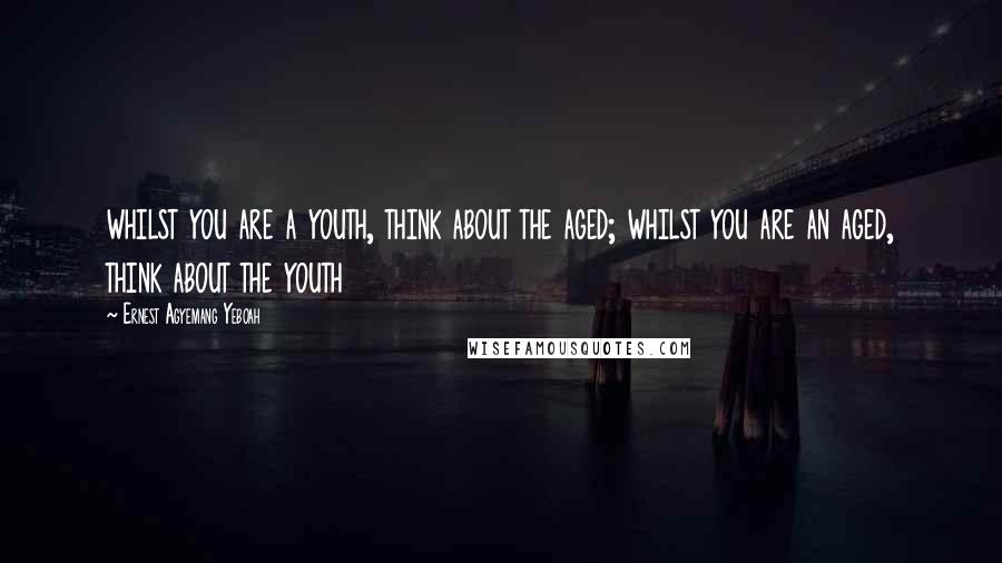 Ernest Agyemang Yeboah Quotes: whilst you are a youth, think about the aged; whilst you are an aged, think about the youth