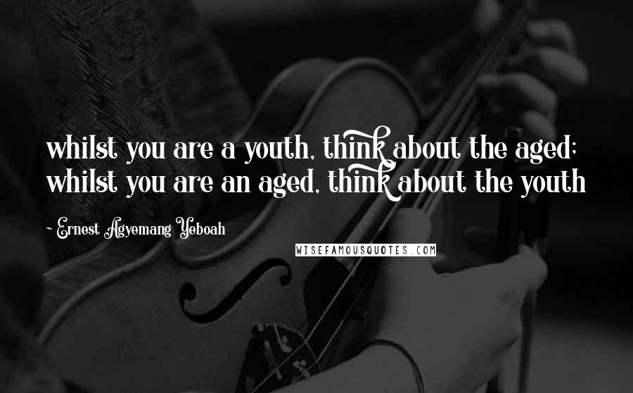Ernest Agyemang Yeboah Quotes: whilst you are a youth, think about the aged; whilst you are an aged, think about the youth