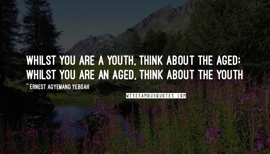 Ernest Agyemang Yeboah Quotes: whilst you are a youth, think about the aged; whilst you are an aged, think about the youth