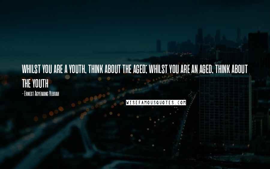 Ernest Agyemang Yeboah Quotes: whilst you are a youth, think about the aged; whilst you are an aged, think about the youth